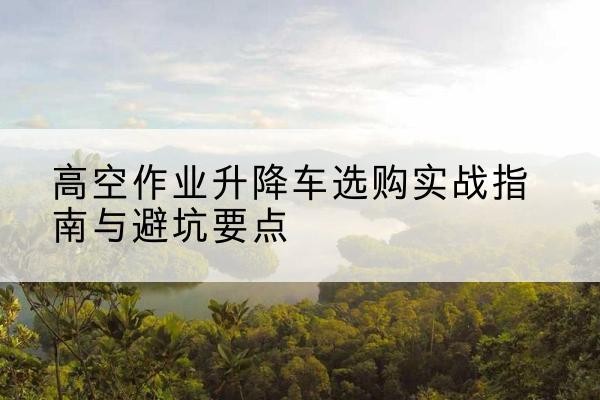 新华升降车怎么选-高空作业升降车选购实战指南与避坑要点