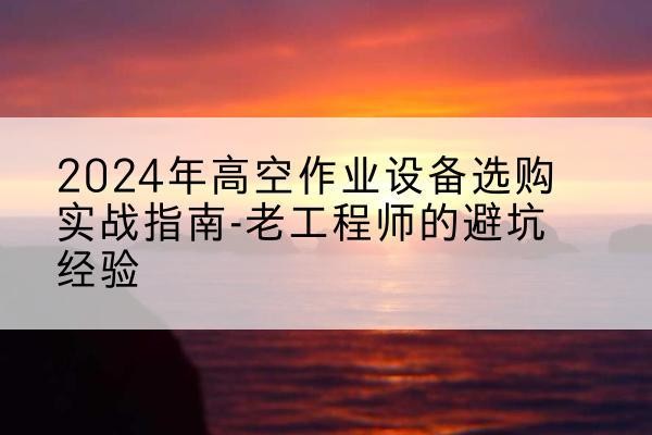新华高空作业升降机厂家推荐-2024年高空作业设备选购实战指南-老工程师的避坑经验
