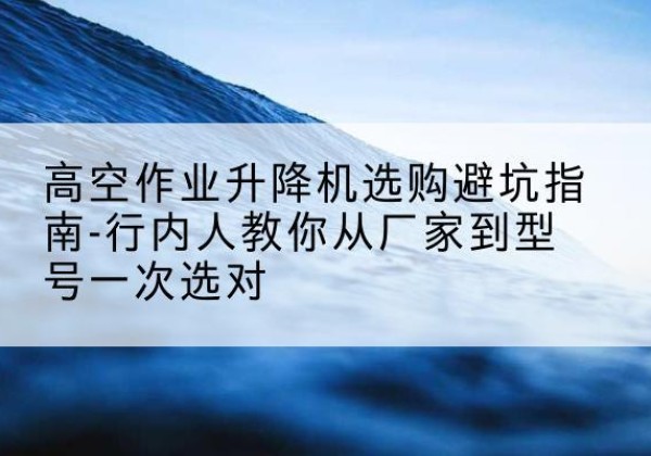 新华升降平台厂家-高空作业升降机选购避坑指南-行内人教你从厂家到型号一次选对