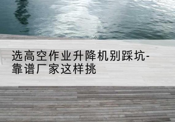 新华剪叉式升降机厂家-选高空作业升降机别踩坑-靠谱厂家这样挑
