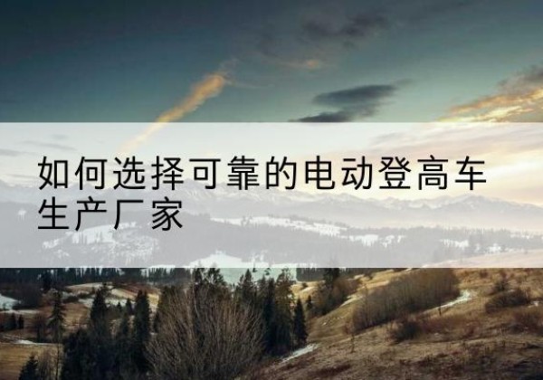 新华电动登高车厂家-如何选择可靠的电动登高车生产厂家
