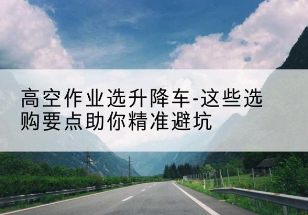新华升降车厂家-高空作业选升降车-这些选购要点助你*避坑