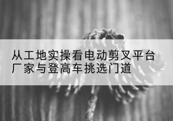 新华电动剪叉升降平台厂家-从工地实操看电动剪叉平台厂家与登高车挑选门道